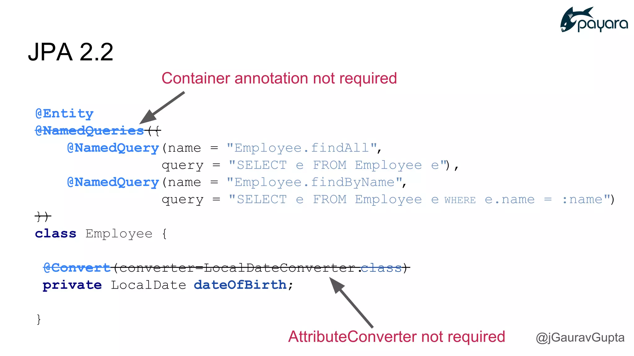 JPA 2.2
Container annotation not required
@Entity
@NamedQueries({
@NamedQuery(name = "Employee.findAll",
query = "SELECT e FROM Employee e"),
@NamedQuery(name = "Employee.findByName",
query = "SELECT e FROM Employee e WHERE e.name = :name")
})
class Employee {
@Convert(converter=LocalDateConverter.class)
private LocalDate dateOfBirth;
}
AttributeConverter not required @jGauravGupta
 