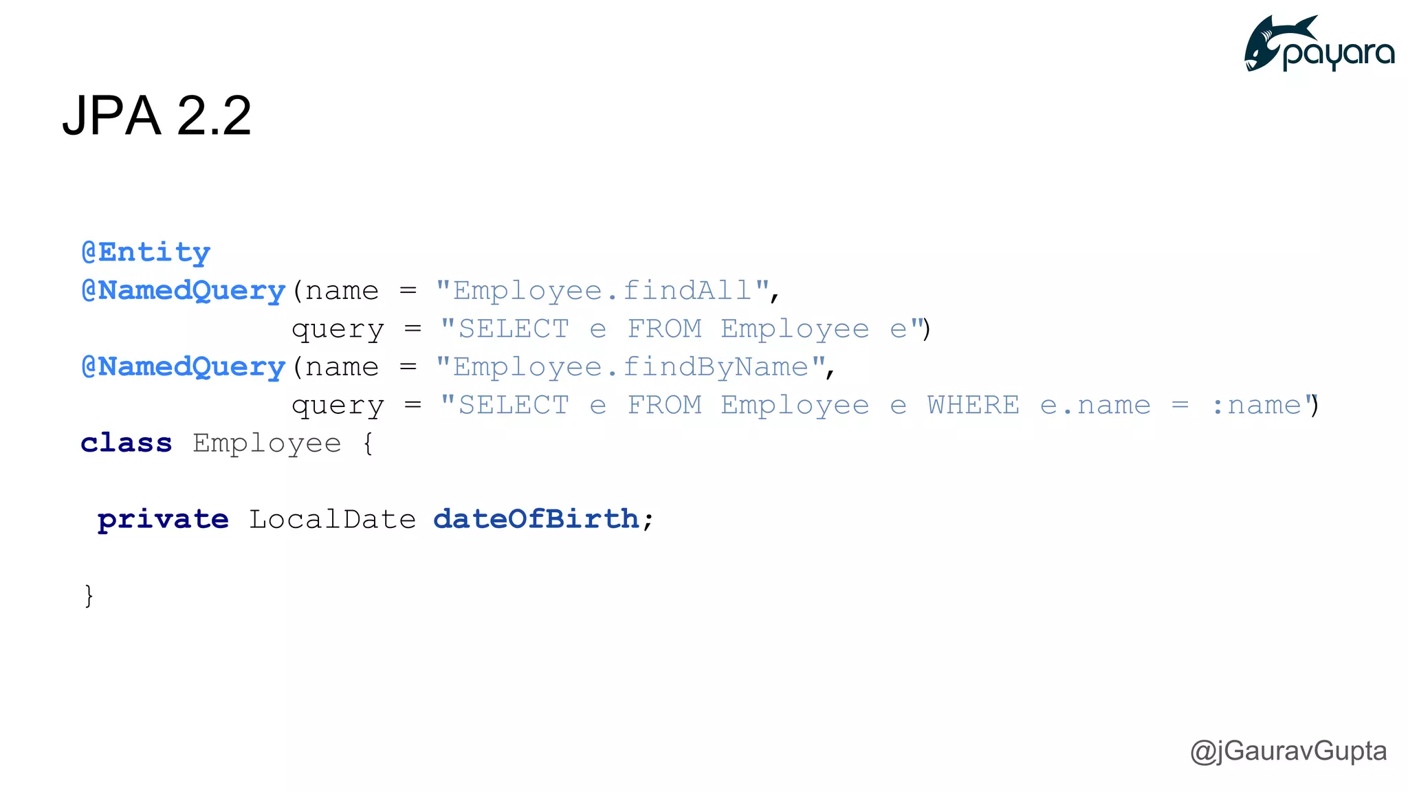 JPA 2.2
@Entity
@NamedQuery(name = "Employee.findAll",
query = "SELECT e FROM Employee e")
@NamedQuery(name = "Employee.findByName",
query = "SELECT e FROM Employee e WHERE e.name = :name")
class Employee {
private LocalDate dateOfBirth;
}
@jGauravGupta
 