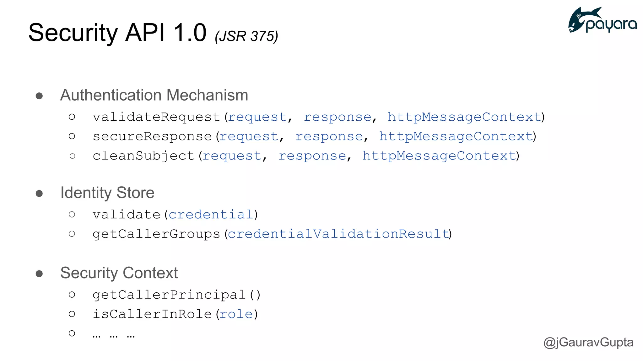 Security API 1.0 (JSR 375)
● Authentication Mechanism
○ validateRequest(request, response, httpMessageContext)
○ secureResponse(request, response, httpMessageContext)
○ cleanSubject(request, response, httpMessageContext)
● Identity Store
○ validate(credential)
○ getCallerGroups(credentialValidationResult)
● Security Context
○ getCallerPrincipal()
○ isCallerInRole(role)
○ … … …
@jGauravGupta
 
