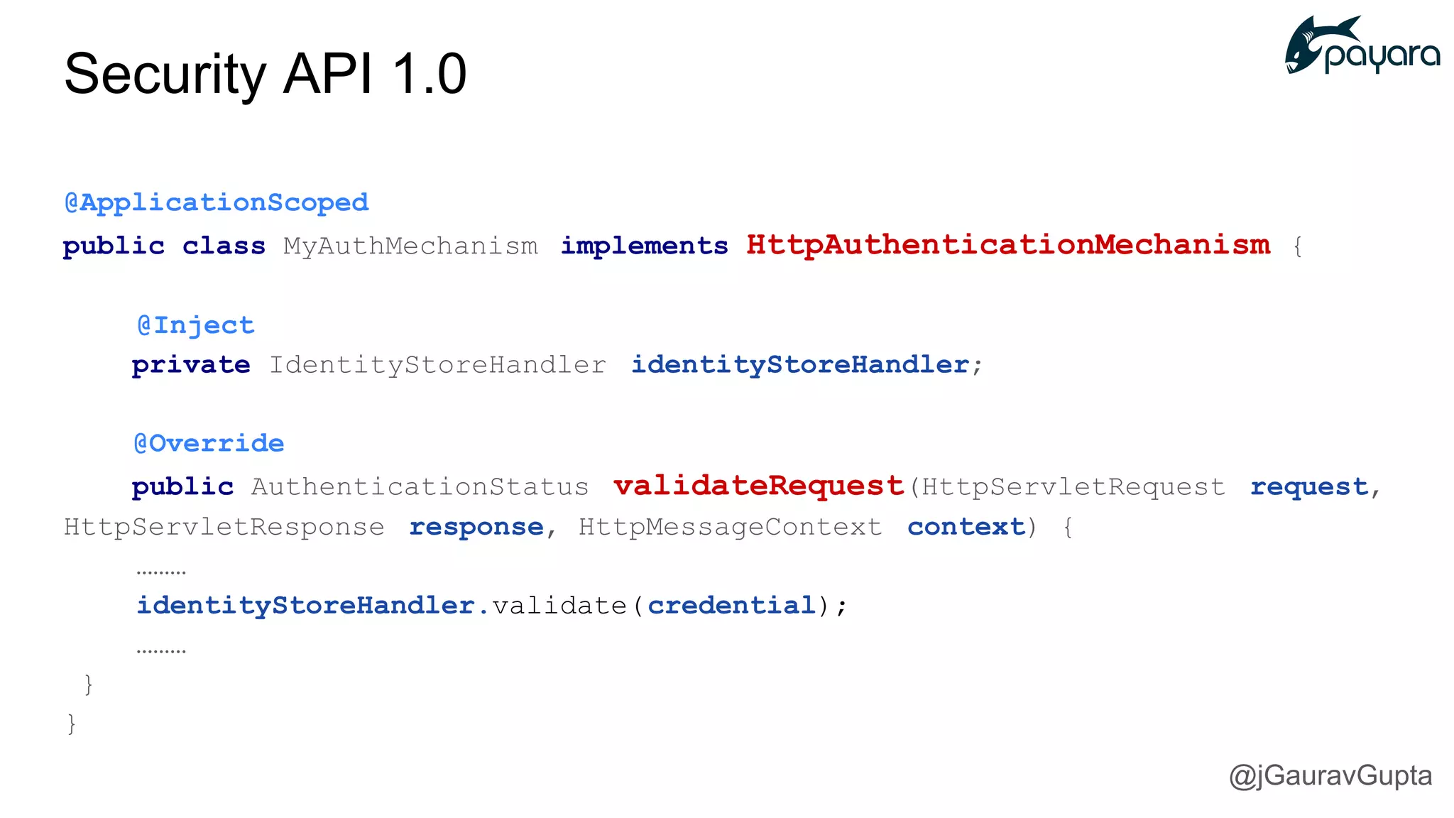 @ApplicationScoped
public class MyAuthMechanism implements HttpAuthenticationMechanism {
@Inject
private IdentityStoreHandler identityStoreHandler;
@Override
public AuthenticationStatus validateRequest(HttpServletRequest request,
HttpServletResponse response, HttpMessageContext context) {
………
identityStoreHandler.validate(credential);
………
}
}
Security API 1.0
@jGauravGupta
 