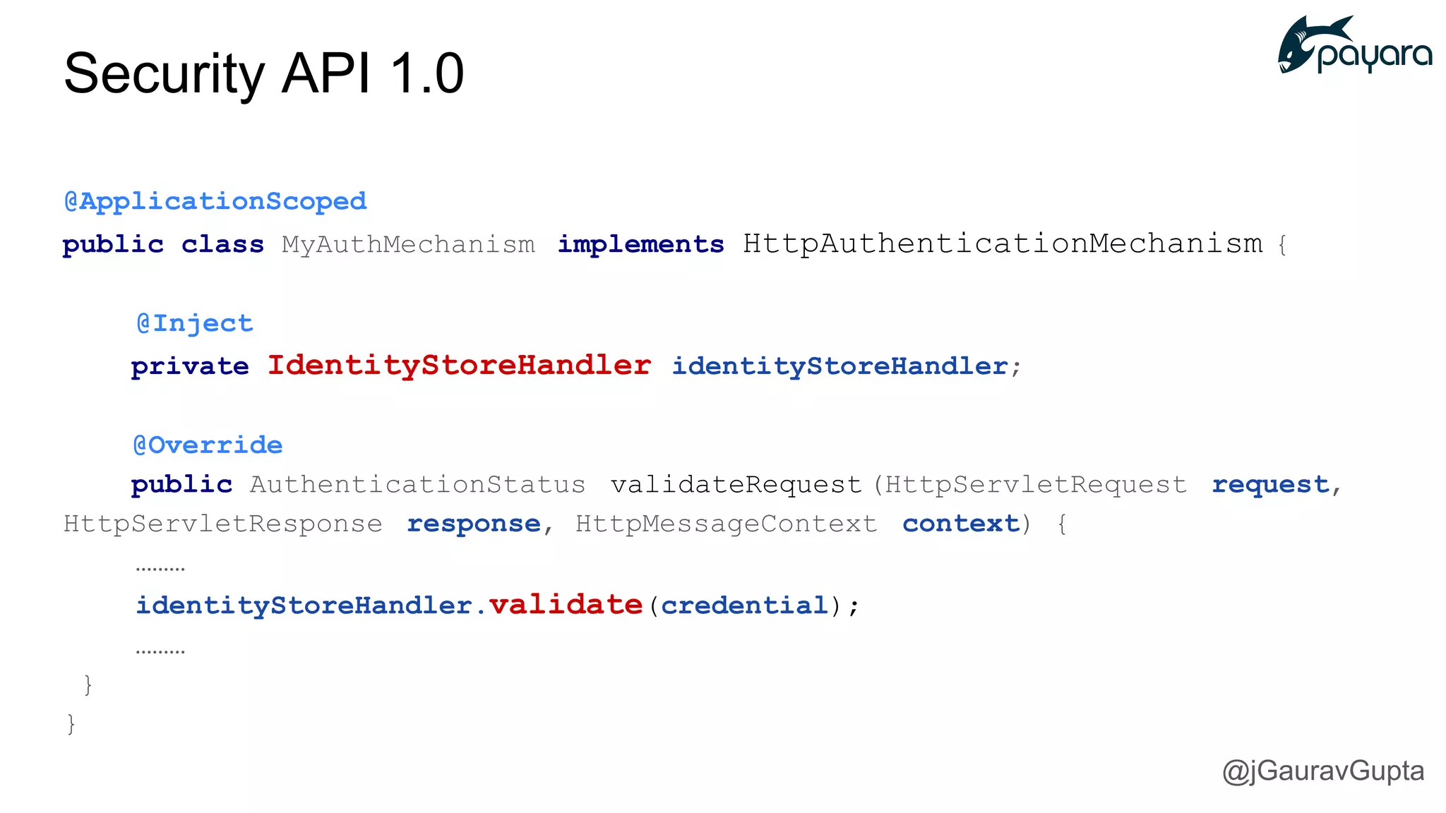 @ApplicationScoped
public class MyAuthMechanism implements HttpAuthenticationMechanism {
@Inject
private IdentityStoreHandler identityStoreHandler;
@Override
public AuthenticationStatus validateRequest (HttpServletRequest request,
HttpServletResponse response, HttpMessageContext context) {
………
identityStoreHandler.validate(credential);
………
}
}
Security API 1.0
@jGauravGupta
 