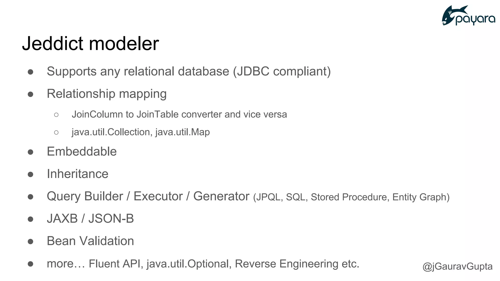● Supports any relational database (JDBC compliant)
● Relationship mapping
○ JoinColumn to JoinTable converter and vice versa
○ java.util.Collection, java.util.Map
● Embeddable
● Inheritance
● Query Builder / Executor / Generator (JPQL, SQL, Stored Procedure, Entity Graph)
● JAXB / JSON-B
● Bean Validation
● more… Fluent API, java.util.Optional, Reverse Engineering etc.
Jeddict modeler
@jGauravGupta
 