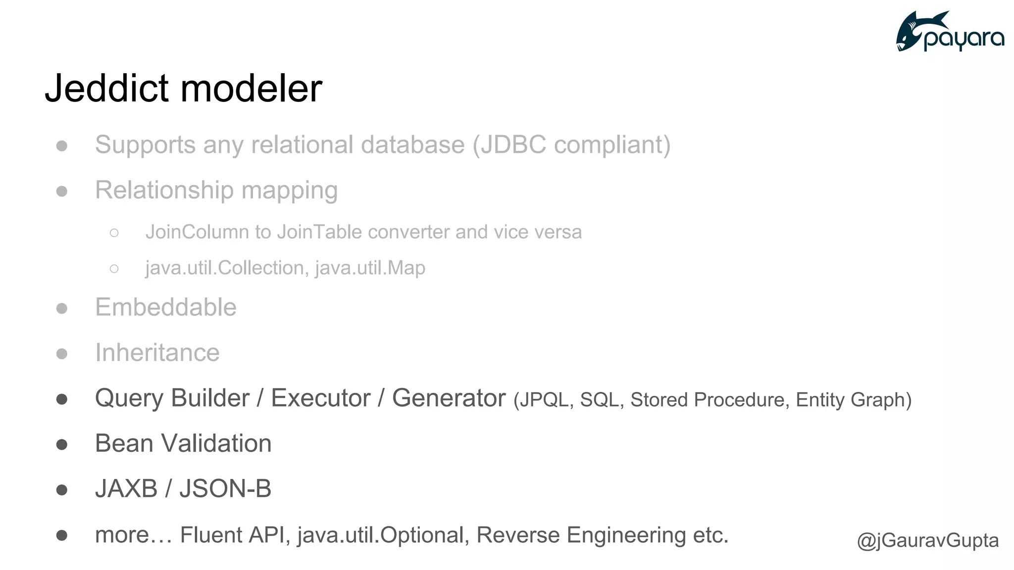● Supports any relational database (JDBC compliant)
● Relationship mapping
○ JoinColumn to JoinTable converter and vice versa
○ java.util.Collection, java.util.Map
● Embeddable
● Inheritance
● Query Builder / Executor / Generator (JPQL, SQL, Stored Procedure, Entity Graph)
● Bean Validation
● JAXB / JSON-B
● more… Fluent API, java.util.Optional, Reverse Engineering etc.
Jeddict modeler
@jGauravGupta
 