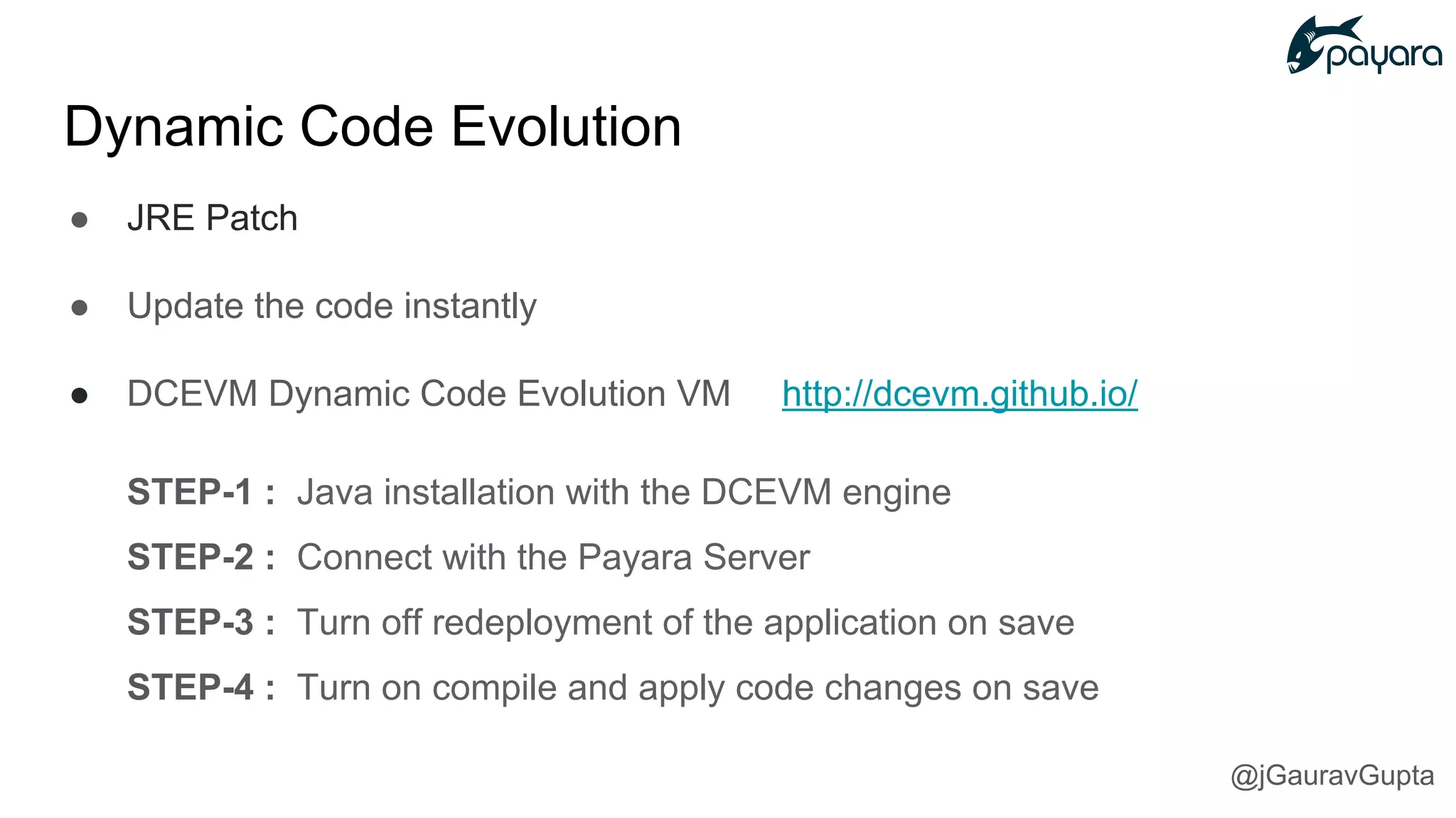 ● JRE Patch
● Update the code instantly
● DCEVM Dynamic Code Evolution VM http://dcevm.github.io/
STEP-1 : Java installation with the DCEVM engine
STEP-2 : Connect with the Payara Server
STEP-3 : Turn off redeployment of the application on save
STEP-4 : Turn on compile and apply code changes on save
Dynamic Code Evolution
@jGauravGupta
 