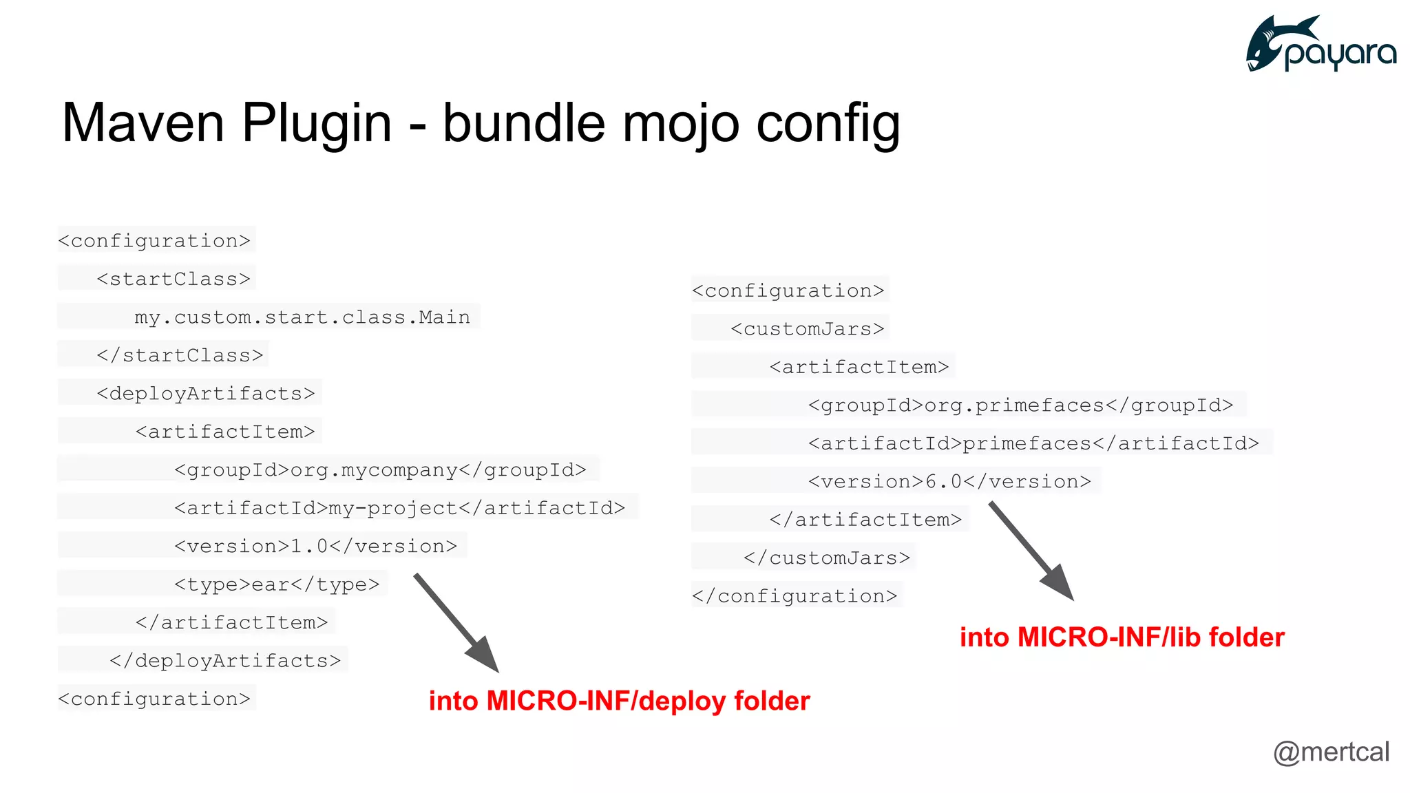 <configuration>
<customJars>
<artifactItem>
<groupId>org.primefaces</groupId>
<artifactId>primefaces</artifactId>
<version>6.0</version>
</artifactItem>
</customJars>
</configuration>
<configuration>
<startClass>
my.custom.start.class.Main
</startClass>
<deployArtifacts>
<artifactItem>
<groupId>org.mycompany</groupId>
<artifactId>my-project</artifactId>
<version>1.0</version>
<type>ear</type>
</artifactItem>
</deployArtifacts>
<configuration>
Maven Plugin - bundle mojo config
into MICRO-INF/deploy folder
into MICRO-INF/lib folder
@mertcal
 