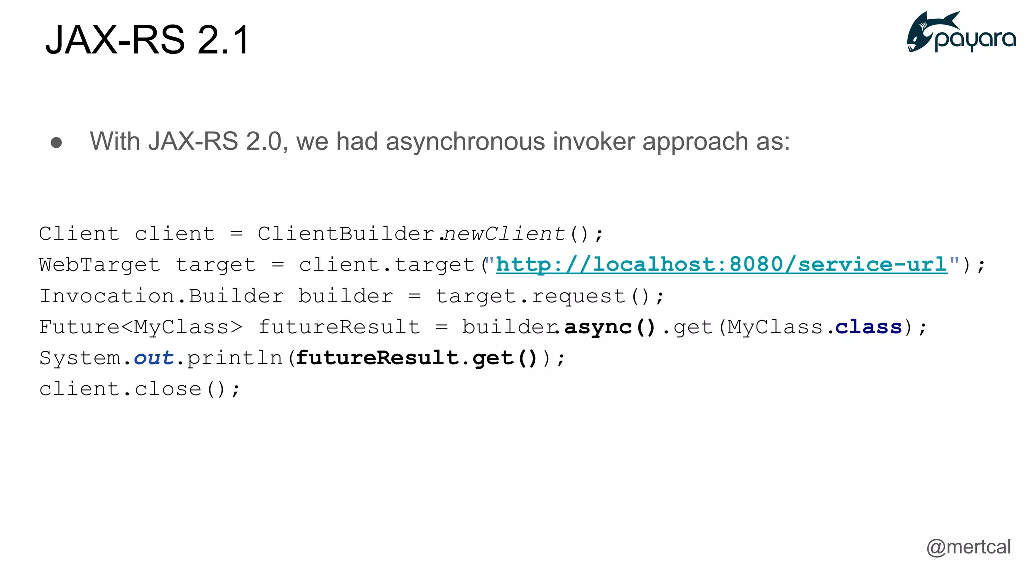 ● With JAX-RS 2.0, we had asynchronous invoker approach as:
Client client = ClientBuilder.newClient();
WebTarget target = client.target("http://localhost:8080/service-url");
Invocation.Builder builder = target.request();
Future<MyClass> futureResult = builder.async().get(MyClass.class);
System.out.println(futureResult.get());
client.close();
JAX-RS 2.1
@mertcal
 