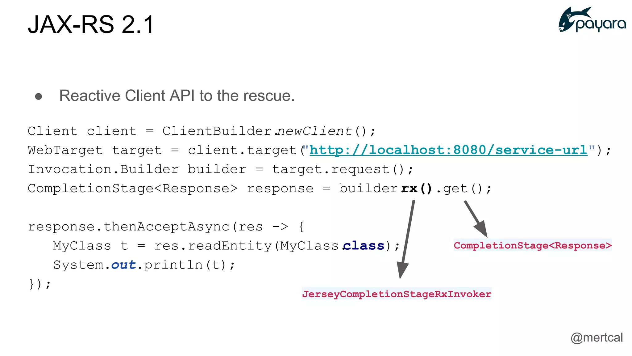 ● Reactive Client API to the rescue.
Client client = ClientBuilder.newClient();
WebTarget target = client.target("http://localhost:8080/service-url");
Invocation.Builder builder = target.request();
CompletionStage<Response> response = builder.rx().get();
response.thenAcceptAsync(res -> {
MyClass t = res.readEntity(MyClass.class);
System.out.println(t);
});
JerseyCompletionStageRxInvoker
CompletionStage<Response>
JAX-RS 2.1
@mertcal
 