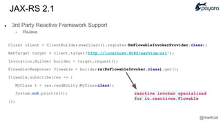 ● 3rd Party Reactive Framework Support
○ RxJava
Client client = ClientBuilder.newClient().register(RxFlowableInvokerProvider.class);
WebTarget target = client.target("http://localhost:8080/service-url");
Invocation.Builder builder = target.request();
Flowable<Response> flowable = builder.rx(RxFlowableInvoker.class).get();
flowable.subscribe(res -> {
MyClass t = res.readEntity(MyClass.class);
System.out.println(t);
});
reactive invoker specialized
for io.reactivex.Flowable
JAX-RS 2.1
@mertcal
 