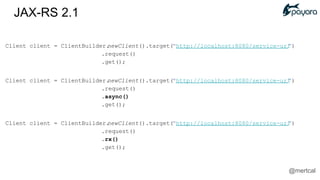Client client = ClientBuilder.newClient().target("http://localhost:8080/service-url")
.request()
.get();
Client client = ClientBuilder.newClient().target("http://localhost:8080/service-url")
.request()
.async()
.get();
Client client = ClientBuilder.newClient().target("http://localhost:8080/service-url")
.request()
.rx()
.get();
JAX-RS 2.1
@mertcal
 