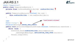 @Path("/temperature")
public class TemperatureResource {
private final OutboundSseEvent.Builder sseEventBuilder;
public TemperatureResource( @Context Sse sse) {
this.sseEventBuilder = sse.newEventBuilder();
}
@GET
@Path("/{city}")
@Produces(MediaType.SERVER_SENT_EVENTS)
public void getCurrentTemperatureStream( @Context SseEventSink eventSink) {
while (true) {
eventSink.send( sseEventBuilder.data(temperature)
.mediaType(MediaType. APPLICATION_JSON_TYPE).build());
Thread. sleep(1000);
}
}
}
"text/event-stream"
1
2
3
4
JAX-RS 2.1
@mertcal
 