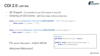 CDI 2.0 (JSR 365)
- SE Support - It’s possible to use CDI outside of Java EE
- Ordering of CDI events - @Priority helps ordering observers
void receive(@Observes @Priority(APPLICATION + 200) String greet) {
this.greet += greet + "2";
}
void receive2(@Observes @Priority(APPLICATION) String greet) {
this.greet = greet + "1";
}
For send(“Welcome”) output will be:
Welcome1Welcome2
@Inject
private Event<String> event;
public void send(String message) {
event.fire(message);
}
@mertcal
 