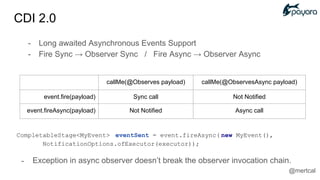 CompletableStage<MyEvent> eventSent = event.fireAsync( new MyEvent(),
NotificationOptions.ofExecutor(executor));
- Exception in async observer doesn’t break the observer invocation chain.
callMe(@Observes payload) callMe(@ObservesAsync payload)
event.fire(payload) Sync call Not Notified
event.fireAsync(payload) Not Notified Async call
- Long awaited Asynchronous Events Support
- Fire Sync → Observer Sync / Fire Async → Observer Async
CDI 2.0
@mertcal
 