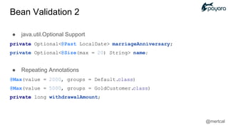 ● java.util.Optional Support
private Optional<@Past LocalDate> marriageAnniversary;
private Optional<@Size(max = 20) String> name;
● Repeating Annotations
@Max(value = 2000, groups = Default.class)
@Max(value = 5000, groups = GoldCustomer.class)
private long withdrawalAmount;
@mertcal
Bean Validation 2
 