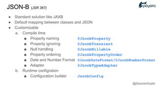 JSON-B (JSR 367)
● Standard solution like JAXB
● Default mapping between classes and JSON
● Customizable
a. Compile time
■ Property naming @JsonbProperty
■ Property ignoring @JsonbTransient
■ Null handling @JsonbNillable
■ Property ordering @JsonbPropertyOrder
■ Date and Number Format @JsonbDateFormat/@JsonbNumberFormat
■ Adapter @JsonbTypeAdapter
b. Runtime configration
■ Configuration builder JsonbConfig
@jGauravGupta
 