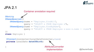 JPA 2.1
Container annotation required
@Entity
@NamedQueries({
@NamedQuery(name = "Employee.findAll",
query = "SELECT e FROM Employee e"),
@NamedQuery(name = "Employee.findByName",
query = "SELECT e FROM Employee e WHERE e.name = :name")
})
class Employee {
@Convert(converter=LocalDateConverter.class)
private LocalDate dateOfBirth;
} AttributeConverter
implementation @jGauravGupta
 