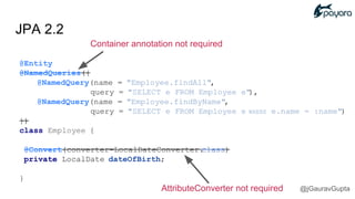 JPA 2.2
Container annotation not required
@Entity
@NamedQueries({
@NamedQuery(name = "Employee.findAll",
query = "SELECT e FROM Employee e"),
@NamedQuery(name = "Employee.findByName",
query = "SELECT e FROM Employee e WHERE e.name = :name")
})
class Employee {
@Convert(converter=LocalDateConverter.class)
private LocalDate dateOfBirth;
}
AttributeConverter not required @jGauravGupta
 