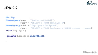JPA 2.2
@Entity
@NamedQuery(name = "Employee.findAll",
query = "SELECT e FROM Employee e")
@NamedQuery(name = "Employee.findByName",
query = "SELECT e FROM Employee e WHERE e.name = :name")
class Employee {
private LocalDate dateOfBirth;
}
@jGauravGupta
 