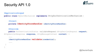 @ApplicationScoped
public class MyAuthMechanism implements HttpAuthenticationMechanism {
@Inject
private IdentityStoreHandler identityStoreHandler;
@Override
public AuthenticationStatus validateRequest (HttpServletRequest request,
HttpServletResponse response, HttpMessageContext context) {
………
identityStoreHandler.validate(credential);
………
}
}
Security API 1.0
@jGauravGupta
 