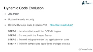 ● JRE Patch
● Update the code instantly
● DCEVM Dynamic Code Evolution VM http://dcevm.github.io/
STEP-1 : Java installation with the DCEVM engine
STEP-2 : Connect with the Payara Server
STEP-3 : Turn off redeployment of the application on save
STEP-4 : Turn on compile and apply code changes on save
Dynamic Code Evolution
@jGauravGupta
 