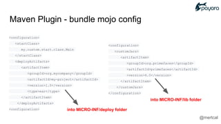 <configuration>
<customJars>
<artifactItem>
<groupId>org.primefaces</groupId>
<artifactId>primefaces</artifactId>
<version>6.0</version>
</artifactItem>
</customJars>
</configuration>
<configuration>
<startClass>
my.custom.start.class.Main
</startClass>
<deployArtifacts>
<artifactItem>
<groupId>org.mycompany</groupId>
<artifactId>my-project</artifactId>
<version>1.0</version>
<type>ear</type>
</artifactItem>
</deployArtifacts>
<configuration>
Maven Plugin - bundle mojo config
into MICRO-INF/deploy folder
into MICRO-INF/lib folder
@mertcal
 