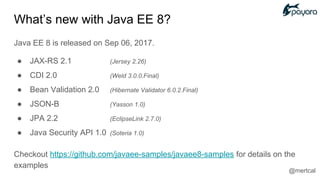 What’s new with Java EE 8?
Java EE 8 is released on Sep 06, 2017.
● JAX-RS 2.1 (Jersey 2.26)
● CDI 2.0 (Weld 3.0.0.Final)
● Bean Validation 2.0 (Hibernate Validator 6.0.2.Final)
● JSON-B (Yasson 1.0)
● JPA 2.2 (EclipseLink 2.7.0)
● Java Security API 1.0 (Soteria 1.0)
Checkout https://github.com/javaee-samples/javaee8-samples for details on the
examples
@mertcal
 