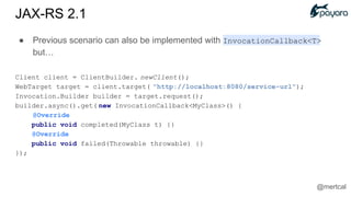 ● Previous scenario can also be implemented with InvocationCallback<T>
but…
Client client = ClientBuilder. newClient();
WebTarget target = client.target( "http://localhost:8080/service-url");
Invocation.Builder builder = target.request();
builder.async().get( new InvocationCallback<MyClass>() {
@Override
public void completed(MyClass t) {}
@Override
public void failed(Throwable throwable) {}
});
JAX-RS 2.1
@mertcal
 