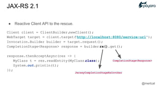 ● Reactive Client API to the rescue.
Client client = ClientBuilder.newClient();
WebTarget target = client.target("http://localhost:8080/service-url");
Invocation.Builder builder = target.request();
CompletionStage<Response> response = builder.rx().get();
response.thenAcceptAsync(res -> {
MyClass t = res.readEntity(MyClass.class);
System.out.println(t);
});
JerseyCompletionStageRxInvoker
CompletionStage<Response>
JAX-RS 2.1
@mertcal
 