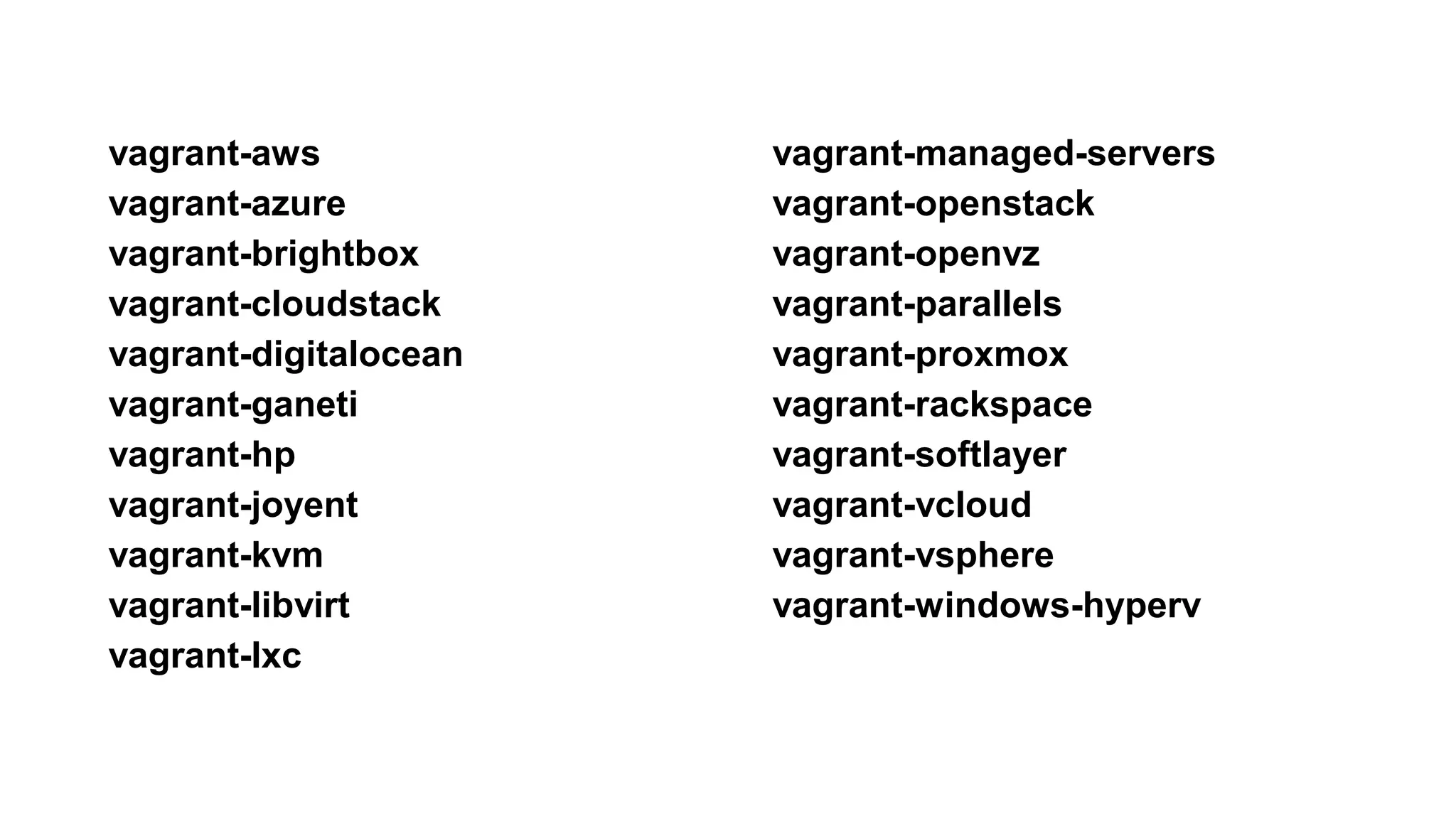vagrant-aws
vagrant-azure
vagrant-brightbox
vagrant-cloudstack
vagrant-digitalocean
vagrant-ganeti
vagrant-hp
vagrant-joyent
vagrant-kvm
vagrant-libvirt
vagrant-lxc
vagrant-managed-servers
vagrant-openstack
vagrant-openvz
vagrant-parallels
vagrant-proxmox
vagrant-rackspace
vagrant-softlayer
vagrant-vcloud
vagrant-vsphere
vagrant-windows-hyperv
 