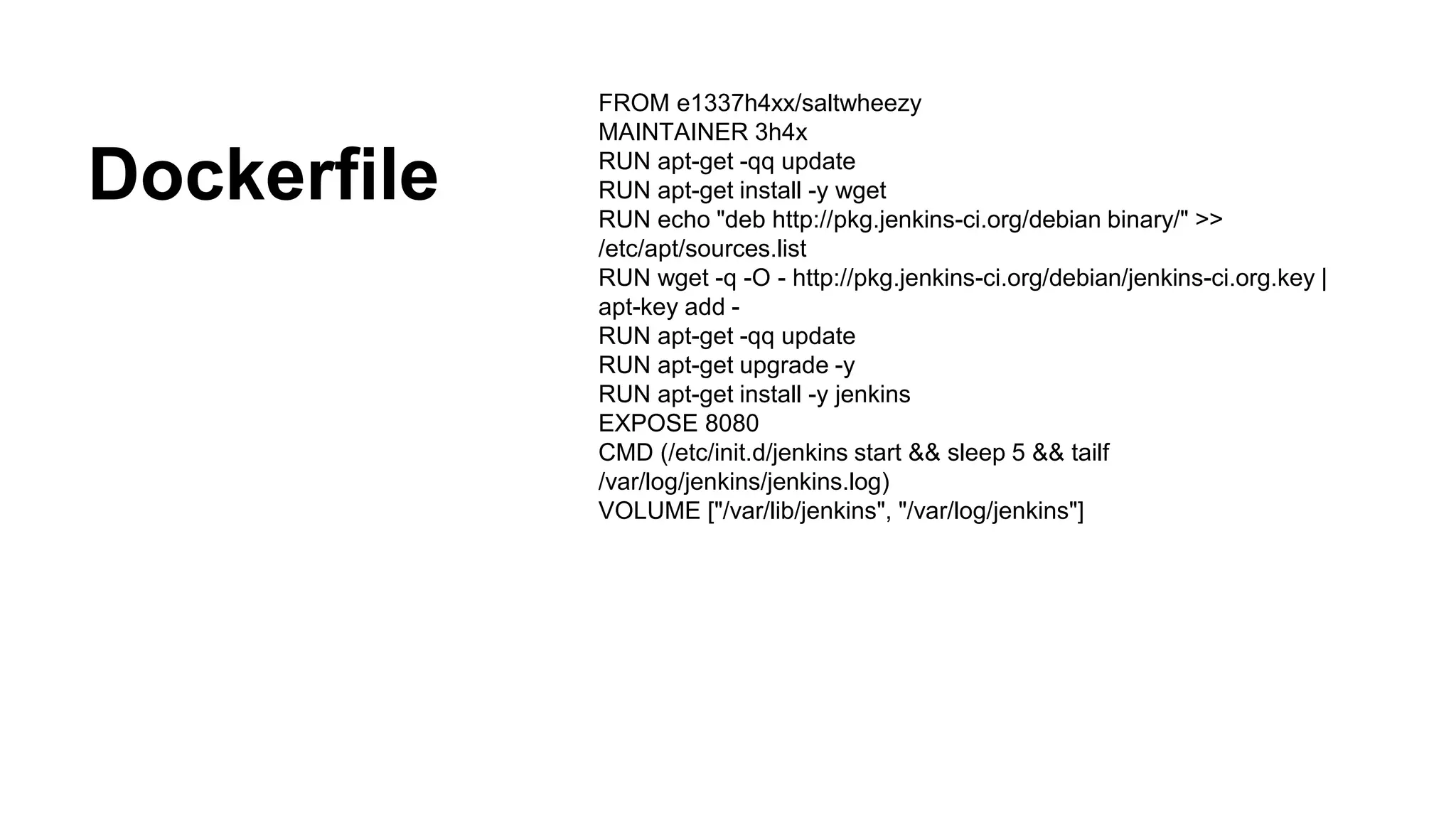 Dockerfile
FROM e1337h4xx/saltwheezy
MAINTAINER 3h4x
RUN apt-get -qq update
RUN apt-get install -y wget
RUN echo "deb http://pkg.jenkins-ci.org/debian binary/" >>
/etc/apt/sources.list
RUN wget -q -O - http://pkg.jenkins-ci.org/debian/jenkins-ci.org.key |
apt-key add -
RUN apt-get -qq update
RUN apt-get upgrade -y
RUN apt-get install -y jenkins
EXPOSE 8080
CMD (/etc/init.d/jenkins start && sleep 5 && tailf
/var/log/jenkins/jenkins.log)
VOLUME ["/var/lib/jenkins", "/var/log/jenkins"]
 