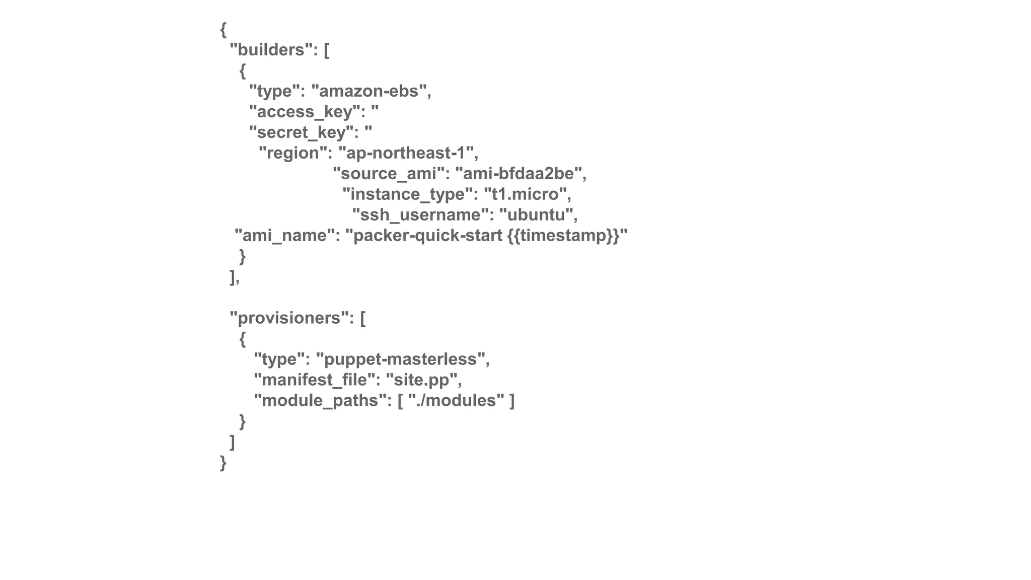 {
"builders": [
{
"type": "amazon-ebs",
"access_key": "
"secret_key": "
"region": "ap-northeast-1",
"source_ami": "ami-bfdaa2be",
"instance_type": "t1.micro",
"ssh_username": "ubuntu",
"ami_name": "packer-quick-start {{timestamp}}"
}
],
"provisioners": [
{
"type": "puppet-masterless",
"manifest_file": "site.pp",
"module_paths": [ "./modules" ]
}
]
}
 
