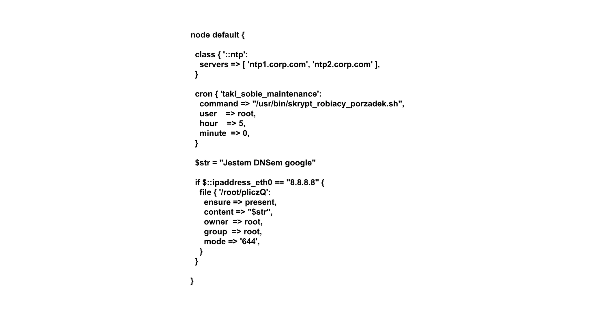 node default {
class { '::ntp':
servers => [ 'ntp1.corp.com', 'ntp2.corp.com' ],
}
cron { 'taki_sobie_maintenance':
command => "/usr/bin/skrypt_robiacy_porzadek.sh",
user => root,
hour => 5,
minute => 0,
}
$str = "Jestem DNSem google"
if $::ipaddress_eth0 == "8.8.8.8" {
file { '/root/pliczQ':
ensure => present,
content => "$str",
owner => root,
group => root,
mode => '644',
}
}
}
 