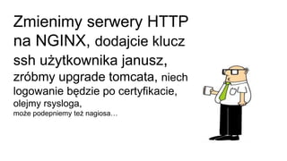 Zmienimy serwery HTTP
na NGINX, dodajcie klucz
ssh użytkownika janusz,
zróbmy upgrade tomcata, niech
logowanie będzie po certyfikacie,
olejmy rsysloga,
może podepniemy też nagiosa…
 