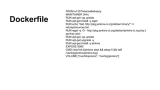 Dockerfile
FROM e1337h4xx/saltwheezy
MAINTAINER 3h4x
RUN apt-get -qq update
RUN apt-get install -y wget
RUN echo "deb http://pkg.jenkins-ci.org/debian binary/" >>
/etc/apt/sources.list
RUN wget -q -O - http://pkg.jenkins-ci.org/debian/jenkins-ci.org.key |
apt-key add -
RUN apt-get -qq update
RUN apt-get upgrade -y
RUN apt-get install -y jenkins
EXPOSE 8080
CMD (/etc/init.d/jenkins start && sleep 5 && tailf
/var/log/jenkins/jenkins.log)
VOLUME ["/var/lib/jenkins", "/var/log/jenkins"]
 