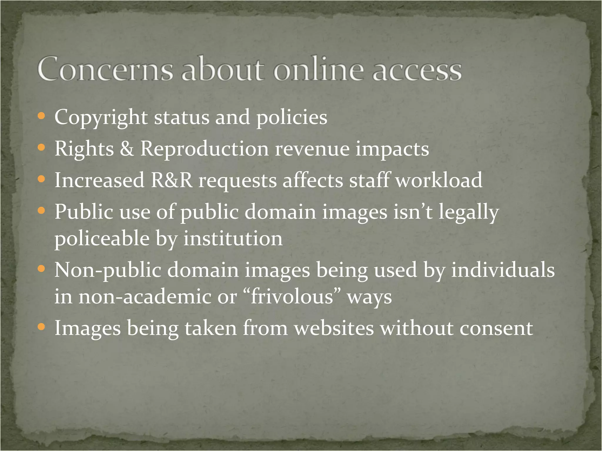 Copyright status and policies Rights & Reproduction revenue impacts Increased R&R requests affects staff workload Public use of public domain images isn’t legally policeable by institution Non-public domain images being used by individuals in non-academic or “frivolous” ways Images being taken from websites without consent 
