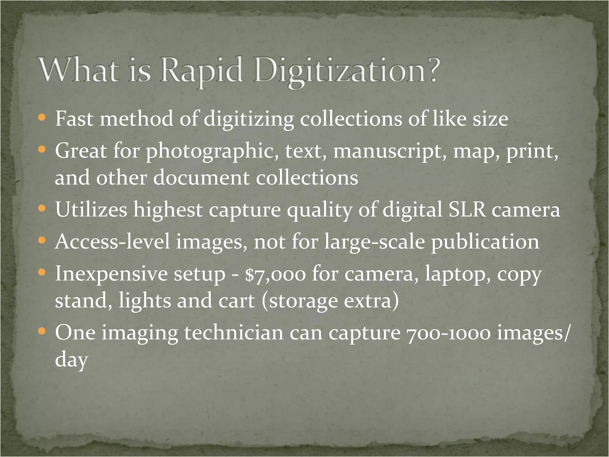 Fast method of digitizing collections of like size Great for photographic, text, manuscript, map, print, and other document collections Utilizes highest capture quality of digital SLR camera Access-level images, not for large-scale publication Inexpensive setup - $7,000 for camera, laptop, copy stand, lights and cart (storage extra) One imaging technician can capture 700-1000 images/day 