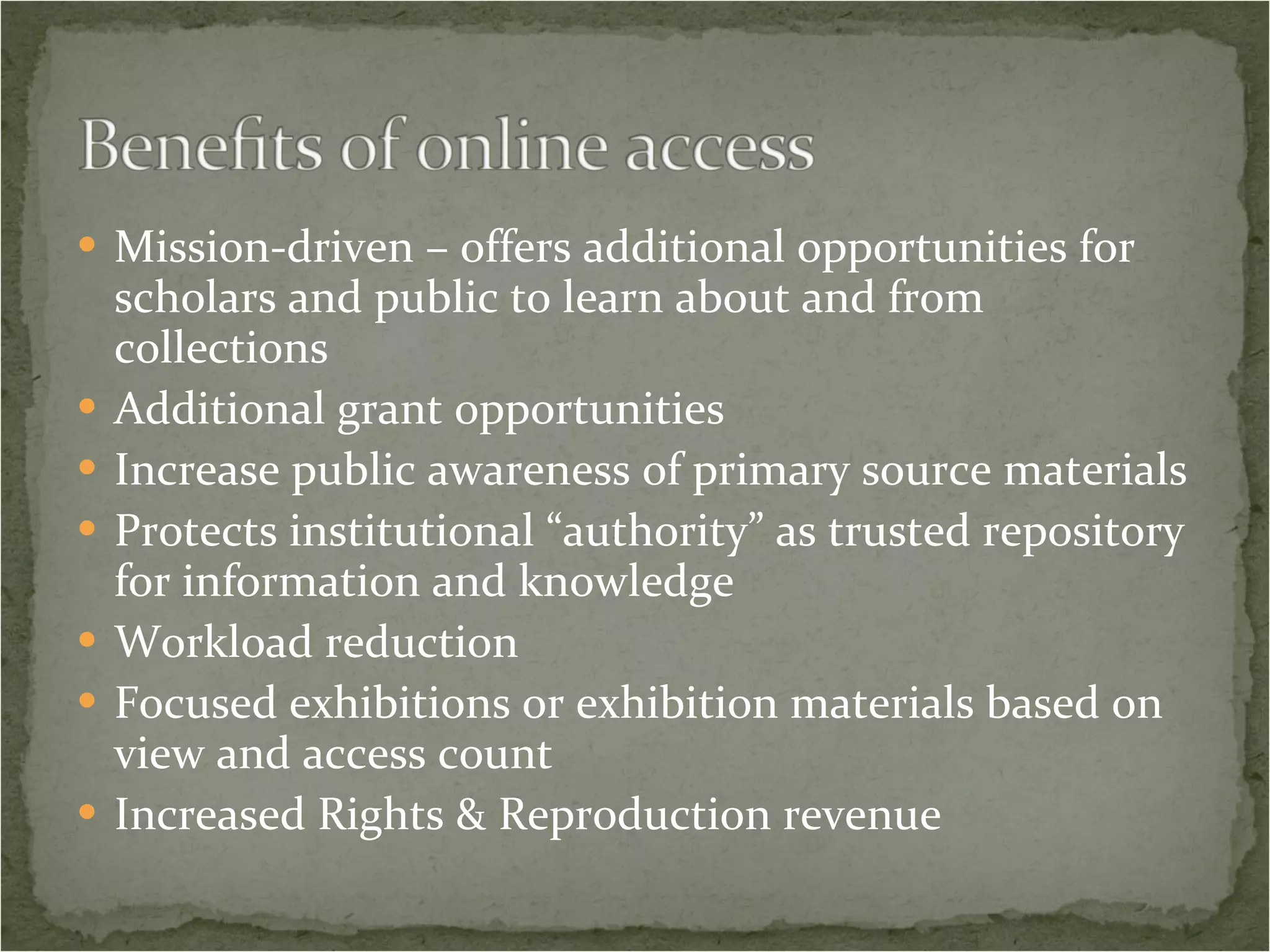 Mission-driven – offers additional opportunities for scholars and public to learn about and from collections Additional grant opportunities Increase public awareness of primary source materials Protects institutional “authority” as trusted repository for information and knowledge Workload reduction Focused exhibitions or exhibition materials based on view and access count Increased Rights & Reproduction revenue 