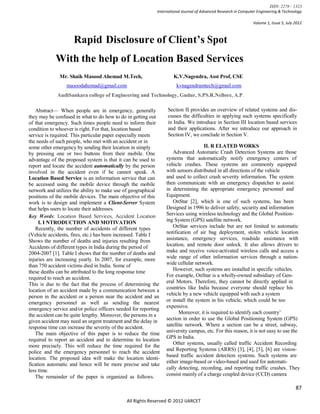 ISSN: 2278 – 1323
                                                           International Journal of Advanced Research in Computer Engineering & Technology

                                                                                                               Volume 1, Issue 5, July 2012



                     Rapid Disclosure of Client’s Spot
            With the help of Location Based Services
              Mr. Shaik Masood Ahemad M.Tech,                       K.V.Nagendra, Asst Prof, CSE
                 masoodahemad@gmail.com                              kvnagendramtech@gmail.com
             AudiSankara college of Engineering and Technology, Gudur, S.PS.R.Nellore, A.P.

   Abstract— When people are in emergency, generally            Section II provides an overview of related systems and dis-
they may be confused in what to do how to do in getting out     cusses the difficulties in applying such systems specifically
of that emergency. Such times people need to inform their       in India. We introduce in Section III location based services
condition to whoever is right. For that, location based         and their applications. After we introduce our approach in
service is required. This particular paper especially meets     Section IV, we conclude in Section V.
the needs of such people, who met with an accident or in
some other emergency by sending their location in simply                           II. R ELATED WORKS
by pressing one or two buttons from their mobile. One              Advanced Automatic Crash Detection Systems are those
advantage of the proposed system is that it can be used to      systems that automatically notify emergency centers of
report and locate the accident automatically by the person      vehicle crashes. These systems are commonly equipped
involved in the accident even if he cannot speak. A             with sensors distributed in all directions of the vehicle
Location Based Service is an information service that can       and used to collect crash severity information. The system
be accessed using the mobile device through the mobile          then communicate with an emergency dispatcher to assist
network and utilizes the ability to make use of geographical    in determining the appropriate emergency personnel and
positions of the mobile devices. The main objective of this     Equipment.
work is to design and implement a Client-Server System             OnStar [2], which is one of such systems, has been
that helps users to locate their addresses.                     Designed in 1996 to deliver safety, security and information
Key Words: Location Based Services, Accident Location           Services using wireless technology and the Global Position-
     I. I NTRODUCTION AND MOTIVATION                            ing System (GPS) satellite network.
   Recently, the number of accidents of different types            OnStar services include but are not limited to automatic
(Vehicle accidents, fires, etc.) has been increased. Table I    notification of air bag deployment, stolen vehicle location
Shows the number of deaths and injuries resulting from          assistance, emergency services, roadside assistance with
Accidents of different types in India during the period of      location, and remote door unlock. It also allows drivers to
2004-2007 [1]. Table I shows that the number of deaths and      make and receive voice-activated wireless calls and access a
injuries are increasing yearly. In 2007, for example, more      wide range of other information services through a nation-
than 750 accident victims died in India. Some of                wide cellular network.
these deaths can be attributed to the long response time           However, such systems are installed in specific vehicles.
required to reach an accident.                                  For example, OnStar is a wholly-owned subsidiary of Gen-
                                                                eral Motors. Therefore, they cannot be directly applied in
This is due to the fact that the process of determining the
                                                                countries like India because everyone should replace his
location of an accident made by a communication between a
                                                                vehicle by a new vehicle equipped with such a system
person in the accident or a person near the accident and an
emergency personnel as well as sending the nearest              or install the system in his vehicle, which could be too
emergency service and/or police officers needed for reporting   expensive.
                                                                       Moreover, it is required to identify each country’
the accident can be quite lengthy. Moreover, the persons in a
given accident may need an urgent treatment and the delay in    section in order to use the Global Positioning System (GPS)
response time can increase the severity of the accident.        satellite network. Where a section can be a street, subway,
   The main objective of this paper is to reduce the time       university campus, etc. For this reason, it is not easy to use the
                                                                GPS in India.
required to report an accident and to determine its location
                                                                   Other systems, usually called traffic Accident Recording
more precisely. This will reduce the time required for the
                                                                and Reporting Systems (ARRS) [3], [4], [5], [6] are vision-
police and the emergency personnel to reach the accident
                                                                based traffic accident detection systems. Such systems are
location. The proposed idea will make the location identi-
                                                                either image-based or video-based and used for automati-
fication automatic and hence will be more precise and take
less time.                                                      cally detecting, recording, and reporting traffic crashes. They
   The remainder of the paper is organized as follows.          consist mainly of a charge coupled device (CCD) camera

                                                                                                                                       87

                                             All Rights Reserved © 2012 IJARCET
 
