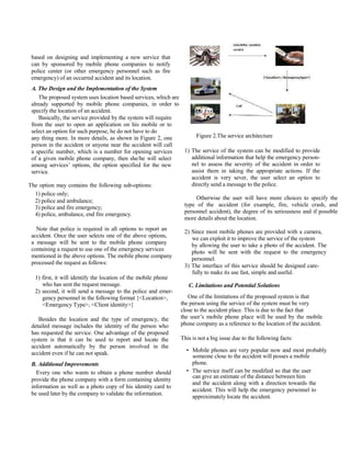 ISSN: 2278 – 1323
                                                                International Journal of Advanced Research in Computer Engineering & Technology

                                                                                                                    Volume 1, Issue 5, July 2012


 based on designing and implementing a new service that
 can by sponsored by mobile phone companies to notify
 police center (or other emergency personnel such as fire
 emergency) of an occurred accident and its location.
 A. The Design and the Implementation of the System
    The proposed system uses location based services, which are
 already supported by mobile phone companies, in order to
 specify the location of an accident.
    Basically, the service provided by the system will require
 from the user to open an application on his mobile or to
 select an option for such purpose, he do not have to do
 any thing more. In more details, as shown in Figure 2, one          Figure 2.The service architecture
 person in the accident or anyone near the accident will call
 a specific number, which is a number for opening services      1) The service of the system can be modified to provide
 of a given mobile phone company, then she/he will select          additional information that help the emergency person-
 among services’ options, the option specified for the new         nel to assess the severity of the accident in order to
 service.                                                          assist them in taking the appropriate actions. If the
                                                                   accident is very sever, the user select an option to
The option may contains the following sub-options:                 directly send a message to the police.
   1) police only;
   2) police and ambulance;                                          Otherwise the user will have more choices to specify the
   3) police and fire emergency;                                type of the accident (for example, fire, vehicle crash, and
   4) police, ambulance, end fire emergency.                    personnel accident), the degree of its seriousness and if possible
                                                                more details about the location.
   Note that police is required in all options to report an      2) Since most mobile phones are provided with a camera,
 accident. Once the user selects one of the above options,          we can exploit it to improve the service of the system
 a message will be sent to the mobile phone company                 by allowing the user to take a photo of the accident. The
 containing a request to use one of the emergency services          photo will be sent with the request to the emergency
 mentioned in the above options. The mobile phone company           personnel.
 processed the request as follows:
                                                                 3) The interface of this service should be designed care-
                                                                    fully to make its use fast, simple and useful.
  1) first, it will identify the location of the mobile phone
     who has sent the request message.                             C. Limitations and Potential Solutions
  2) second, it will send a message to the police and emer-
     gency personnel in the following format {<Location>,          One of the limitations of the proposed system is that
     <Emergency Type>, <Client identity>}                       the person using the service of the system must be very
                                                                close to the accident place. This is due to the fact that
    Besides the location and the type of emergency, the         the user’s mobile phone place will be used by the mobile
 detailed message includes the identity of the person who       phone company as a reference to the location of the accident.
 has requested the service. One advantage of the proposed
 system is that it can be used to report and locate the         This is not a big issue due to the following facts:
 accident automatically by the person involved in the
                                                                  • Mobile phones are very popular now and most probably
 accident even if he can not speak.
                                                                    someone close to the accident will posses a mobile
 B. Additional Improvements                                         phone.
   Every one who wants to obtain a phone number should            • The service itself can be modified so that the user
                                                                    can give an estimate of the distance between him
 provide the phone company with a form containing identity
                                                                    and the accident along with a direction towards the
 information as well as a photo copy of his identity card to
                                                                    accident. This will help the emergency personnel to
 be used later by the company to validate the information.
                                                                    approximately locate the accident.
                                                                                                                                            89

                                                All Rights Reserved © 2012 IJARCET
 