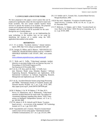 ISSN: 2278 – 1323
                                                                    International Journal of Advanced Research in Computer Engineering & Technology

                                                                                                                        Volume 1, Issue 5, July 2012


         V. CONCLUSION AND FUTURE WORK                             [9] J. H. Schiller and A. Voisard, Eds., Location-Based Services.
                                                                        Morgan Kaufmann, 2004.
We have proposed in this paper a novel system that can be [10] B. Rao and L. Minakakis, “Evolution of mobile location-
employed to significantly reduce the time required to report and      based services,” Commun. ACM, vol. 46, no. 12, pp. 61-
locate accidents. The new system exploits location based             65, December 2003.
services to specify the location of an accident. The proposed
system can be adopted with the help of mobile phone              [11] P. Bellavista, A. Küpper, and S. Helal, “Location-based ser-
companies and its services will be accessible for the users          vices: Back to the future,” IEEE Pervasive Computing, vol. 7,
through the use of mobile phones.                                    no. 2, pp. 85-89, 2008.
                  As a future work, we are implementing the
same technology to the mobiles, here we are using for
identifying the location of a mobile using the GPS
application that enabled in the mobile.

                       REFERENCES
 [1] C. D. in Jordan, “Accidents statistics,” Annual statistics
     report, 2008, http://www.cdd.gov.jo/uploads/e-bab1.pdf.
 [2] R. Carrigan, R. Milton, and D. Morrow, “ADVANCED AU-
     TOMATIC CRASH NOTIFICATION (AACN),” COMPUT-
     ERWORLD HONORS CASE STUDY, 2005, www.onstar.
     com/
     www.cwhonors.org/archives/case_studies/onstar.pdf.

 [3] T. Wells and E. Toffin, “Video-based automatic incident
     detection on san-mateo bridge in the san francisco bay area,” in
     Proceedings of 12th World Congress on ITS,
     San Francisco,6-10 November 2005.
 [4] Y.-K. Ki, J.-W. Kim, and D.-K. Baik, “A Traffic Acci-
     dent Detection Model using Metadata Registry,” Software
     Engineering Research, Management and Applications, ACIS
     International Conference on Software Engineering Research,
     Management and Applications, pp. 255-259, 2006.

 [5] Y.-K. Ki, “Accident Detection System using Image Processing
     and MDR,” International Journal of Computer Science and
     Network Security IJCSNS, vol. 7, no. 3, pp. 35-39, 2007,
     http://paper.ijcsns.org/07_book/200703/20070306.pdf.

 [6] M. S. Shehata, J. Cai, W. M. Badawy, T. W. Burr, M. S.
      Pervez, R. Johannesson, and A. Radmanesh, “Video-based
      automatic incident detection for smart roads: The outdoor en-
      vironmental challenges regarding false alarms,” IEEE Trans-
      actions on Intelligent Transportation Systems, vol. 9, no. 2,
      pp. 349-360, 2008.
 [7] P. M. Adams, G. W. B. Ashwell, and R. Baxter, “Location-
      based services — an overview of the standards,” BT Technology
      Journal, vol. 21, no. 1, pp. 34-43, 2003.
 [8] M. Vijayalakshmi and A. Kannan, “Proactive location-based
     context aware services using agents,” International Journal
     of Mobile Communications, vol. 7, no. 2, pp. 232-252, 2009.

                                                                                                                                                90

                                                All Rights Reserved © 2012 IJARCET
 