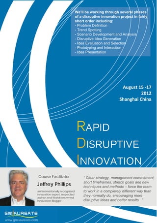 We’ll be working through several phases
                                                  of a disruptive innovation project in fairly
                                                  short order including:
                                                  - Problem Definition
                                                  - Trend Spotting
                                                  - Scenario Development and Analysis
                                                  - Disruptive Idea Generation
                                                  - Idea Evaluation and Selection
                                                  - Prototyping and Interaction
                                                  - Idea Presentation




                                                                              August 15 -17
                                                                                       2012
                                                                             Shanghai China




                                                  Rapid
                                                  Disruptive
                                                  Innovation
                      Course Facilitator               “ Clear strategy, management commitment,
                                                       short timeframes, stretch goals and new
                  Jeffrey Phillips                     techniques + 8621 6132 9897
                                                                    and methods – force the team
                  an internationally recognised        to work in agrace.zhu@gm-laureate.com
                                                                    completely different way than
                  innovation expert, respected
                  author and World renowned
                                                       they normally do, encouraging more
                                                                    www.gm-laureate.com
                  Innovation Blogger                   disruptive ideas and better results ”




www.gm-laureate.com
 