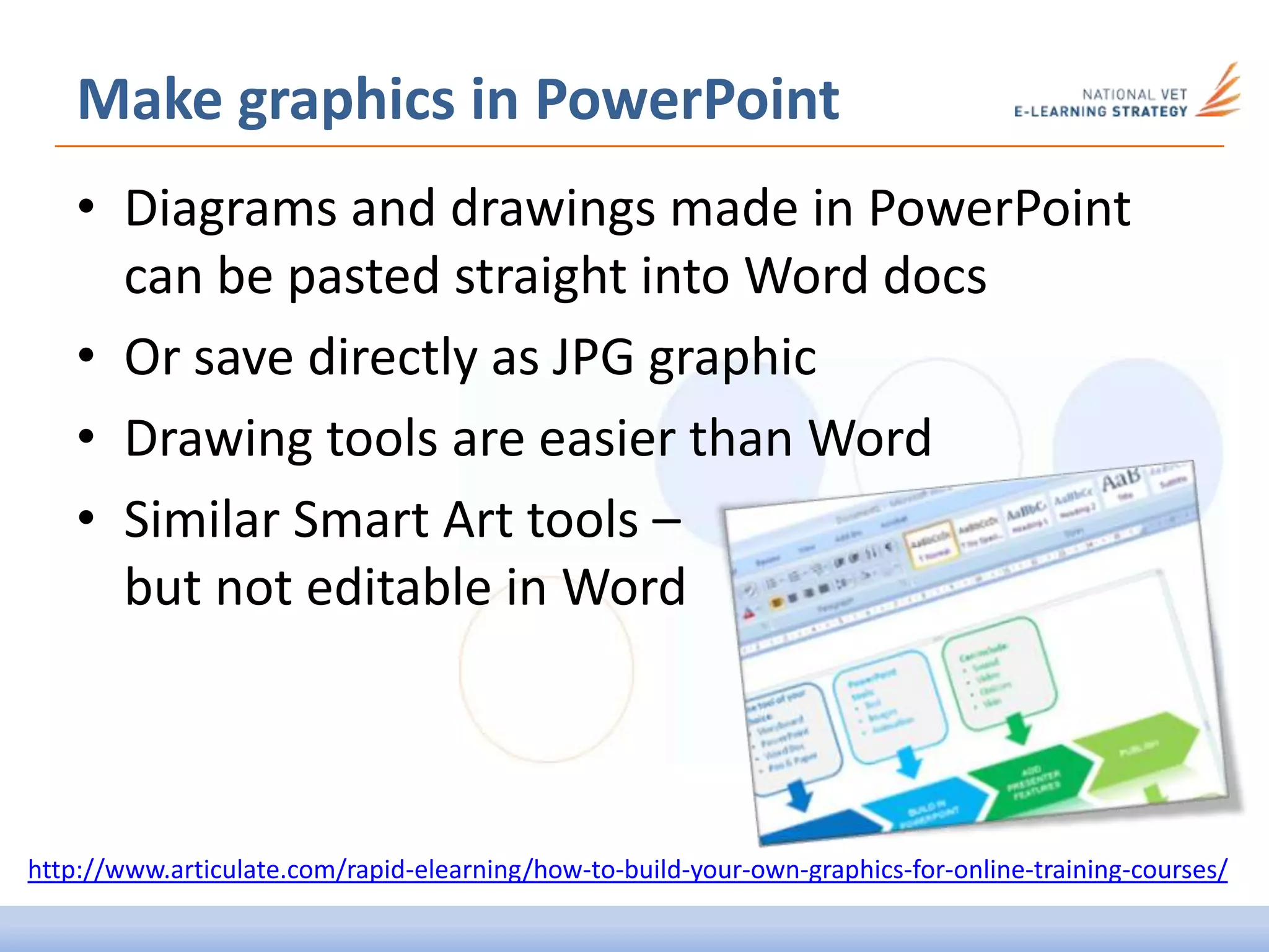 • Diagrams and drawings made in PowerPoint
can be pasted straight into Word docs
• Or save directly as JPG graphic
• Drawing tools are easier than Word
• Similar Smart Art tools –
but not editable in Word
Make graphics in PowerPoint
http://www.articulate.com/rapid-elearning/how-to-build-your-own-graphics-for-online-training-courses/
 