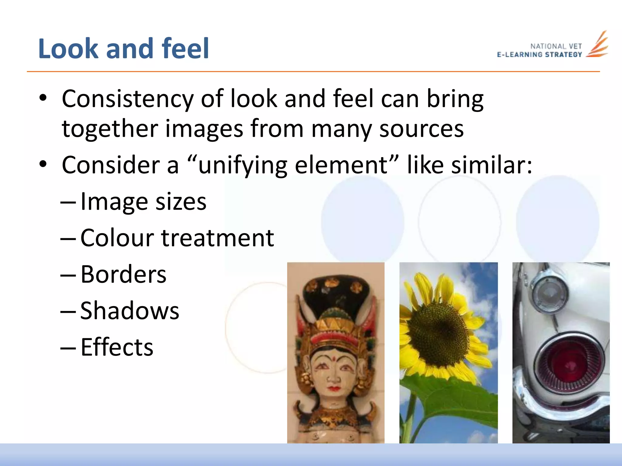 • Consistency of look and feel can bring
together images from many sources
• Consider a “unifying element” like similar:
–Image sizes
–Colour treatment
–Borders
–Shadows
–Effects
Look and feel
 