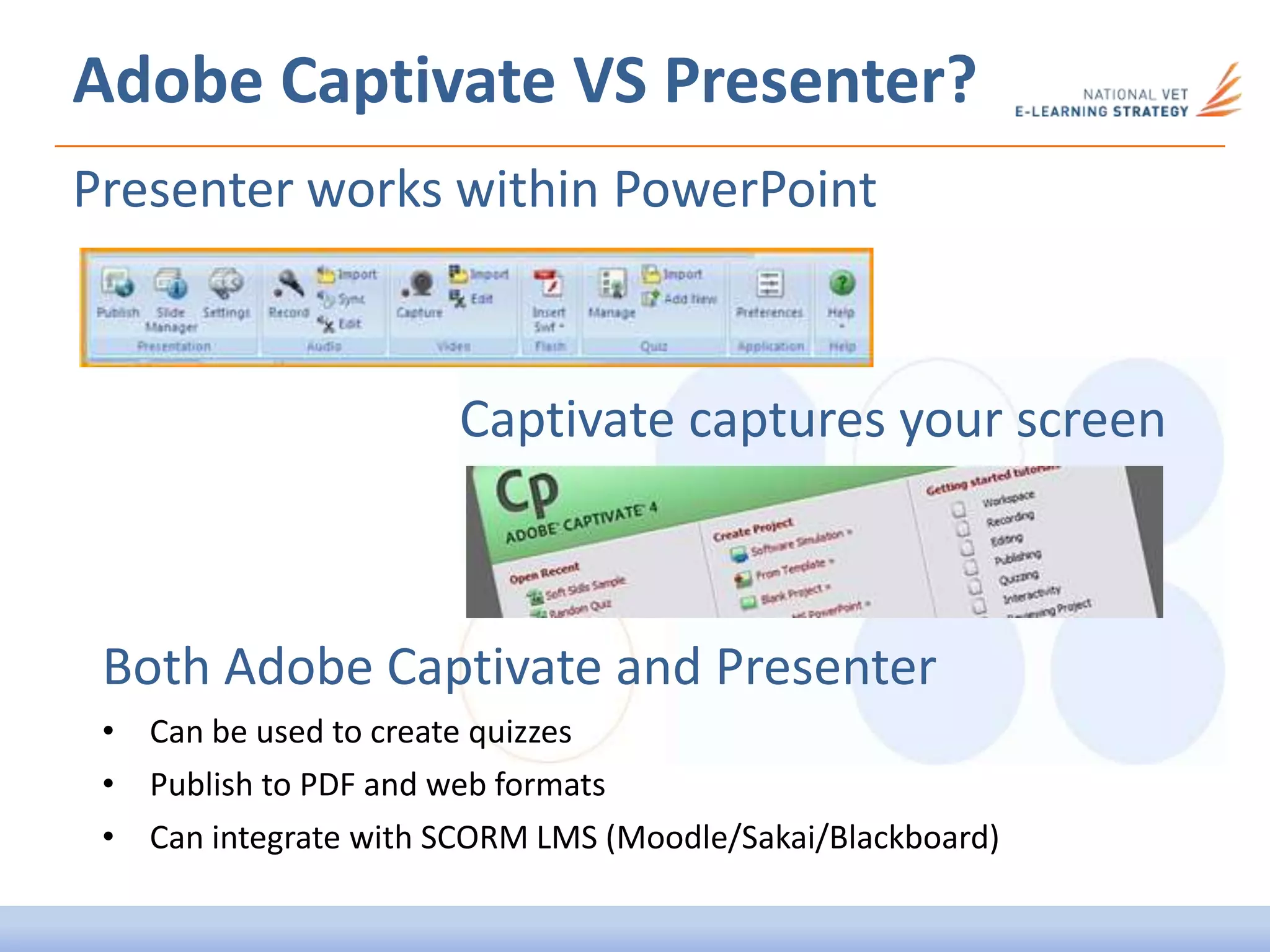Adobe Captivate VS Presenter?
Both Adobe Captivate and Presenter
• Can be used to create quizzes
• Publish to PDF and web formats
• Can integrate with SCORM LMS (Moodle/Sakai/Blackboard)
Presenter works within PowerPoint
Captivate captures your screen
 