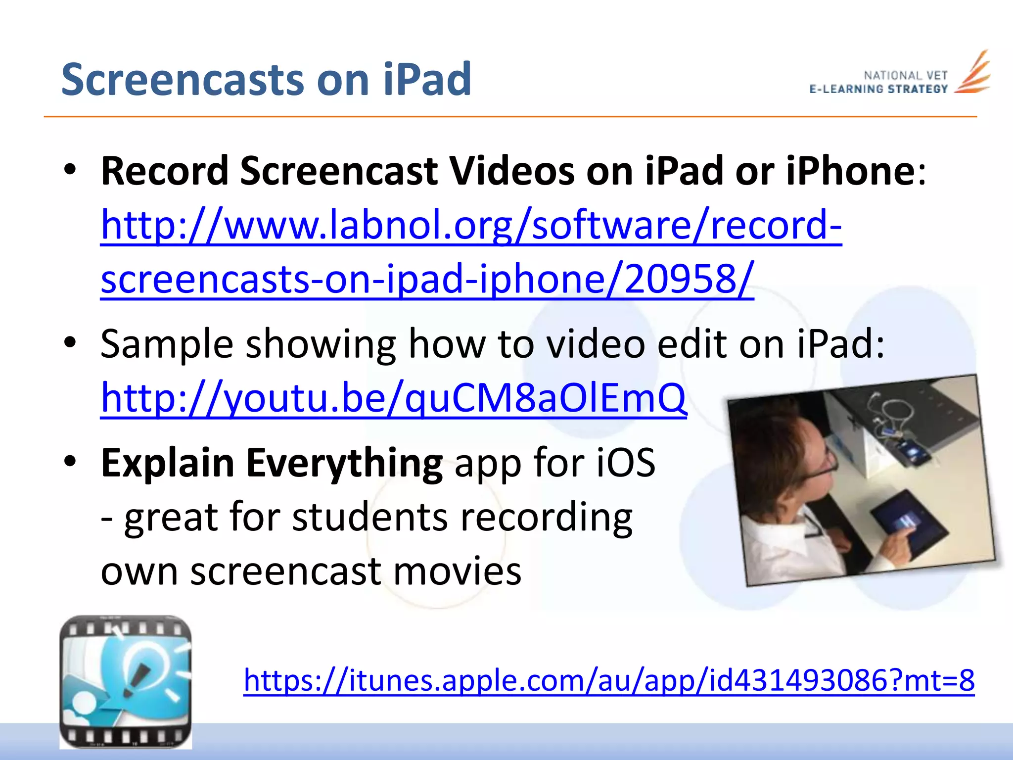Screencasts on iPad
• Record Screencast Videos on iPad or iPhone:
http://www.labnol.org/software/record-
screencasts-on-ipad-iphone/20958/
• Sample showing how to video edit on iPad:
http://youtu.be/quCM8aOlEmQ
• Explain Everything app for iOS
- great for students recording
own screencast movies
https://itunes.apple.com/au/app/id431493086?mt=8
 