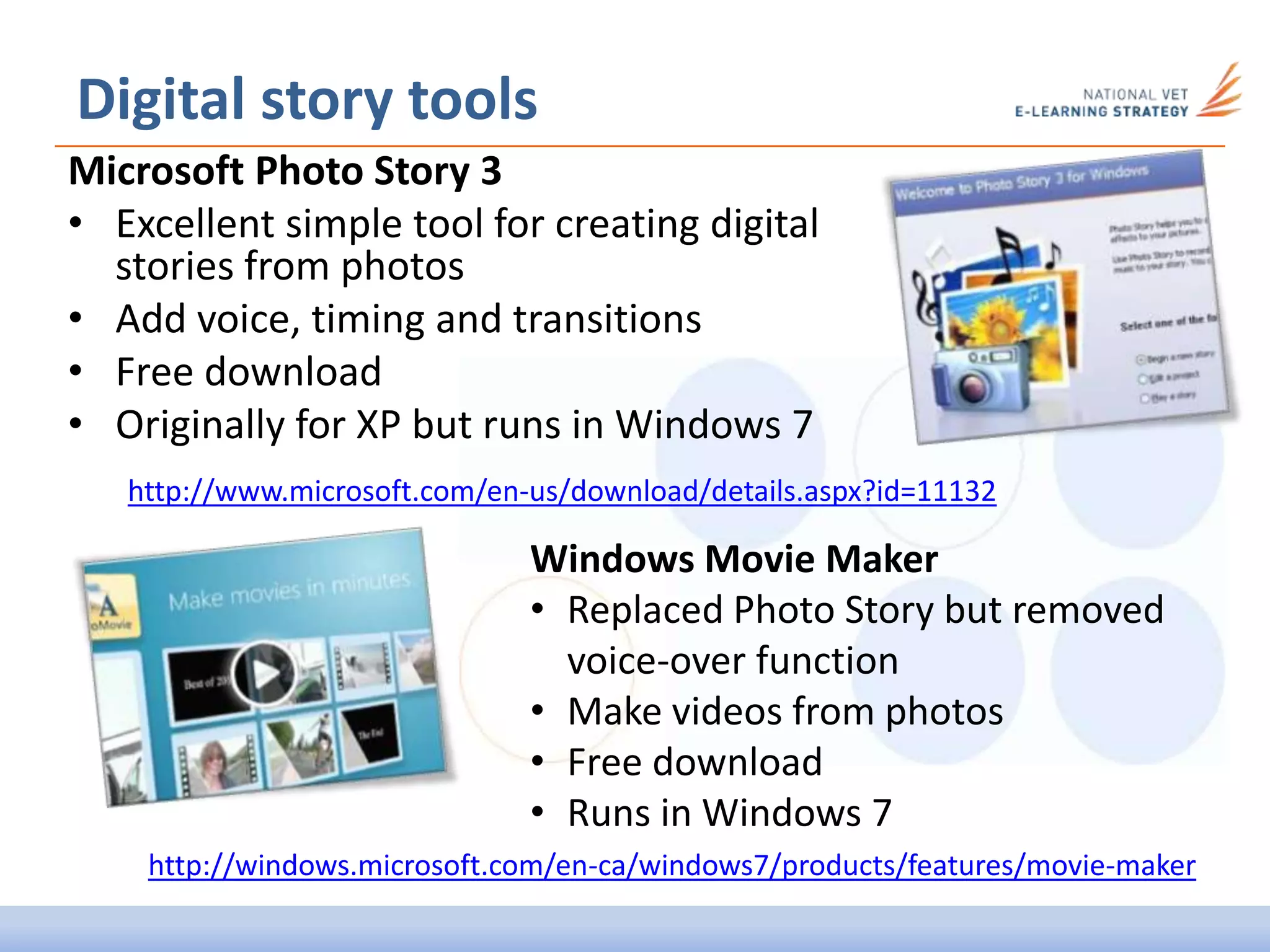 Digital story tools
Microsoft Photo Story 3
• Excellent simple tool for creating digital
stories from photos
• Add voice, timing and transitions
• Free download
• Originally for XP but runs in Windows 7
Windows Movie Maker
• Replaced Photo Story but removed
voice-over function
• Make videos from photos
• Free download
• Runs in Windows 7
http://www.microsoft.com/en-us/download/details.aspx?id=11132
http://windows.microsoft.com/en-ca/windows7/products/features/movie-maker
 