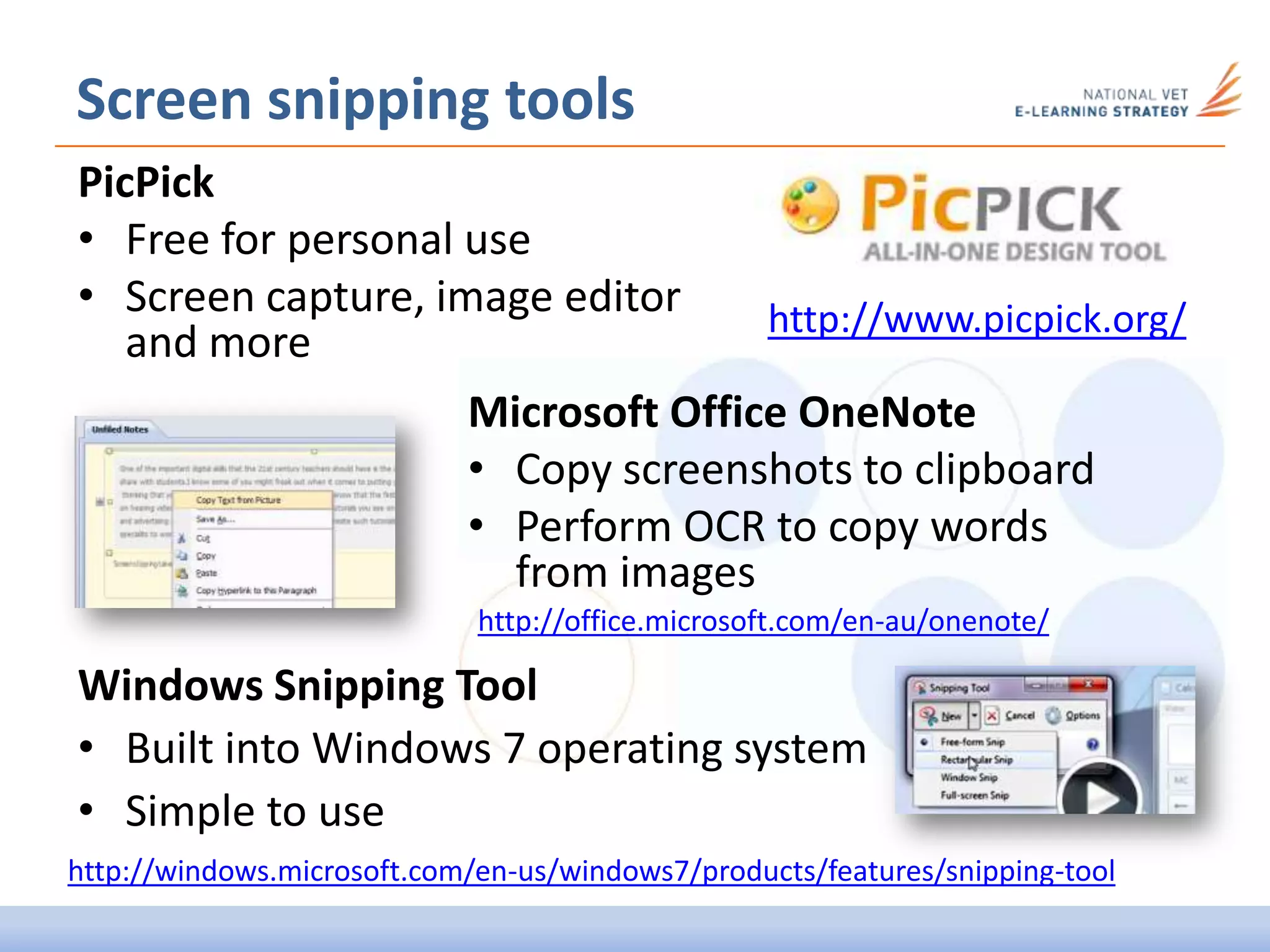 Screen snipping tools
PicPick
• Free for personal use
• Screen capture, image editor
and more
http://www.picpick.org/
Microsoft Office OneNote
• Copy screenshots to clipboard
• Perform OCR to copy words
from images
Windows Snipping Tool
• Built into Windows 7 operating system
• Simple to use
http://windows.microsoft.com/en-us/windows7/products/features/snipping-tool
http://office.microsoft.com/en-au/onenote/
 