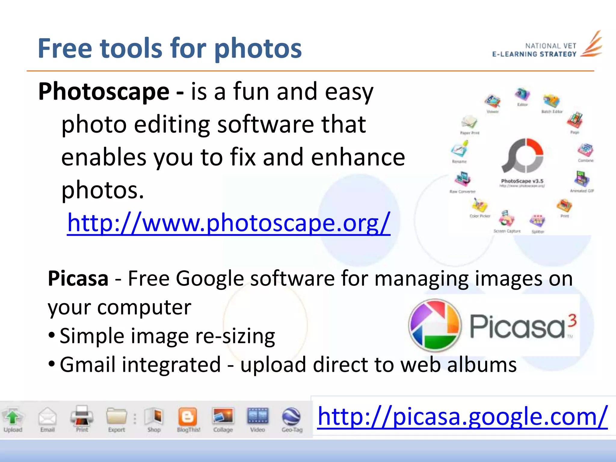 Photoscape - is a fun and easy
photo editing software that
enables you to fix and enhance
photos.
http://www.photoscape.org/
Free tools for photos
Picasa - Free Google software for managing images on
your computer
• Simple image re-sizing
• Gmail integrated - upload direct to web albums
http://picasa.google.com/
 