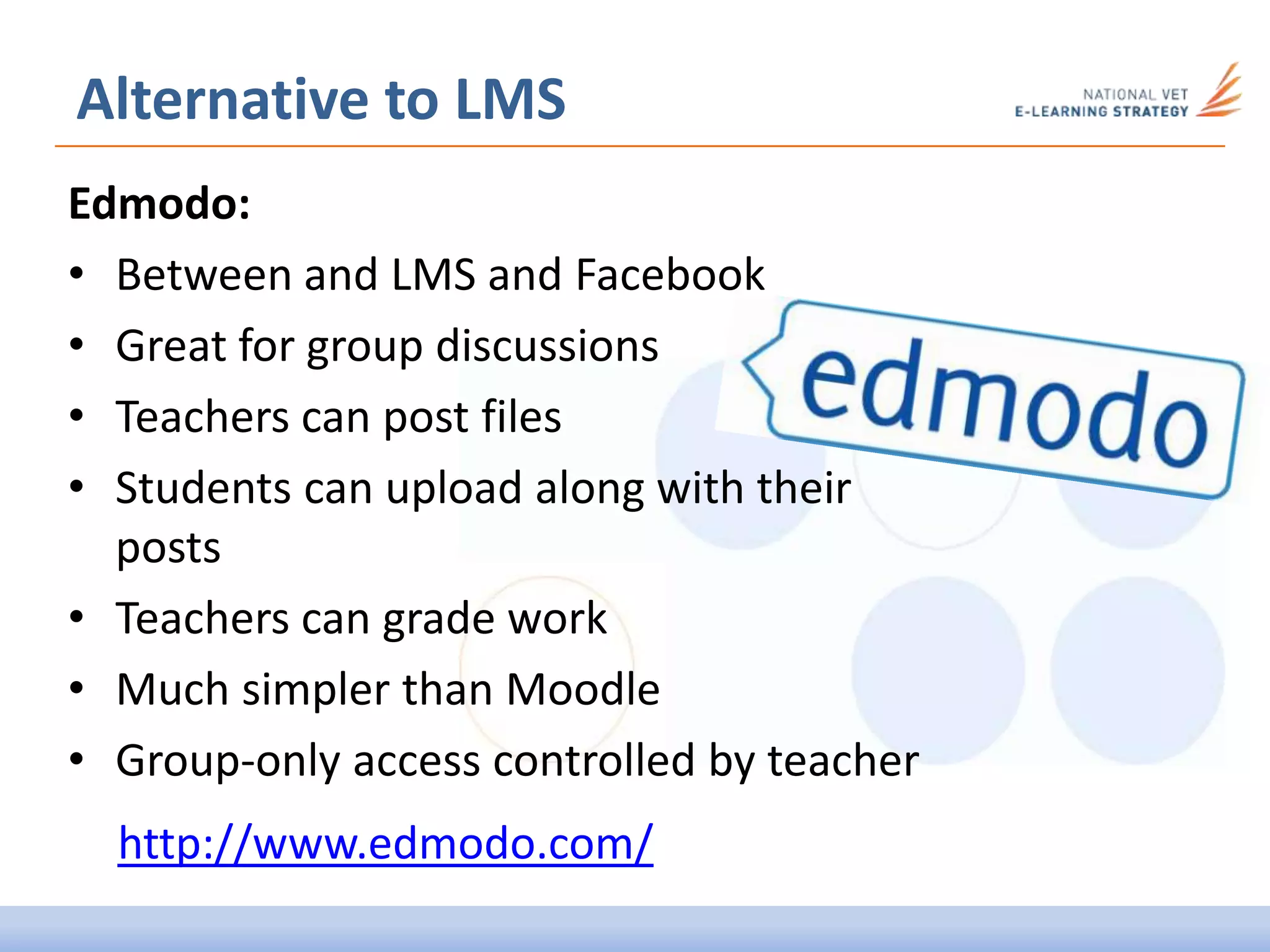 Alternative to LMS
Edmodo:
• Between and LMS and Facebook
• Great for group discussions
• Teachers can post files
• Students can upload along with their
posts
• Teachers can grade work
• Much simpler than Moodle
• Group-only access controlled by teacher
http://www.edmodo.com/
 