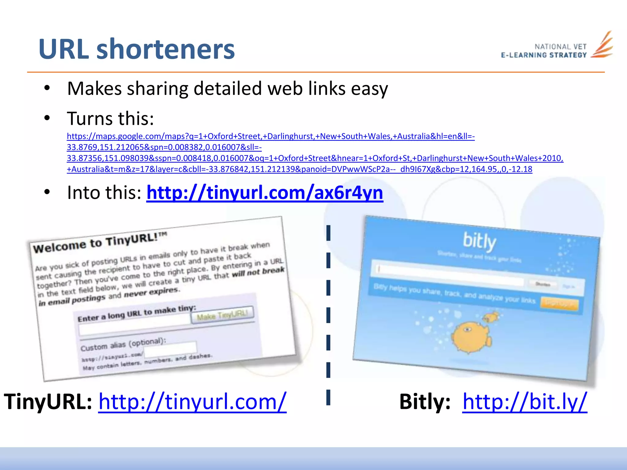 • Makes sharing detailed web links easy
• Turns this:
https://maps.google.com/maps?q=1+Oxford+Street,+Darlinghurst,+New+South+Wales,+Australia&hl=en&ll=-
33.8769,151.212065&spn=0.008382,0.016007&sll=-
33.87356,151.098039&sspn=0.008418,0.016007&oq=1+Oxford+Street&hnear=1+Oxford+St,+Darlinghurst+New+South+Wales+2010,
+Australia&t=m&z=17&layer=c&cbll=-33.876842,151.212139&panoid=DVPwwWScP2a--_dh9I67Xg&cbp=12,164.95,,0,-12.18
• Into this: http://tinyurl.com/ax6r4yn
URL shorteners
Bitly: http://bit.ly/TinyURL: http://tinyurl.com/
 