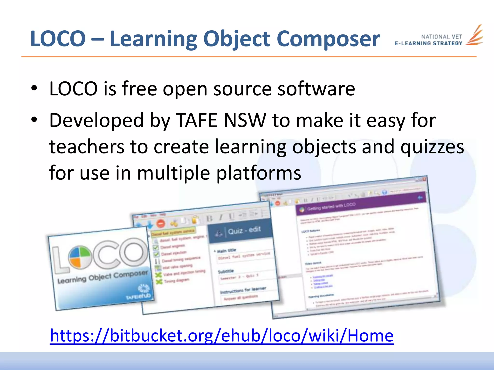 LOCO – Learning Object Composer
• LOCO is free open source software
• Developed by TAFE NSW to make it easy for
teachers to create learning objects and quizzes
for use in multiple platforms
https://bitbucket.org/ehub/loco/wiki/Home
 